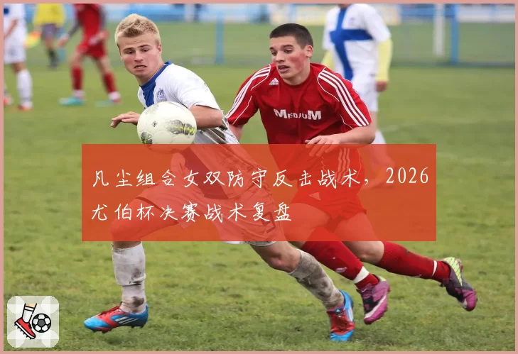 凡尘组合女双防守反击战术，2026尤伯杯决赛战术复盘
