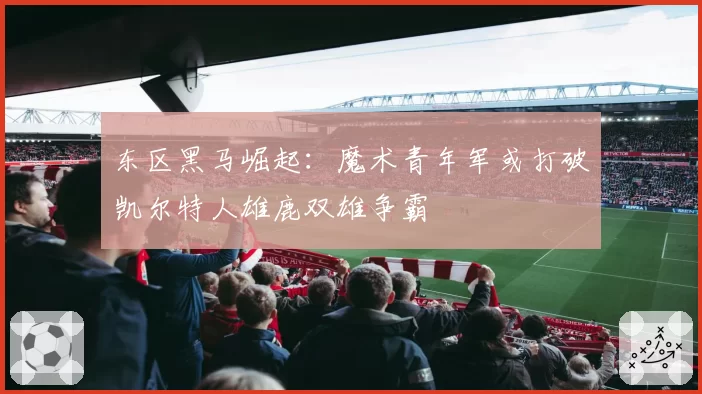 东区黑马崛起：魔术青年军或打破凯尔特人雄鹿双雄争霸