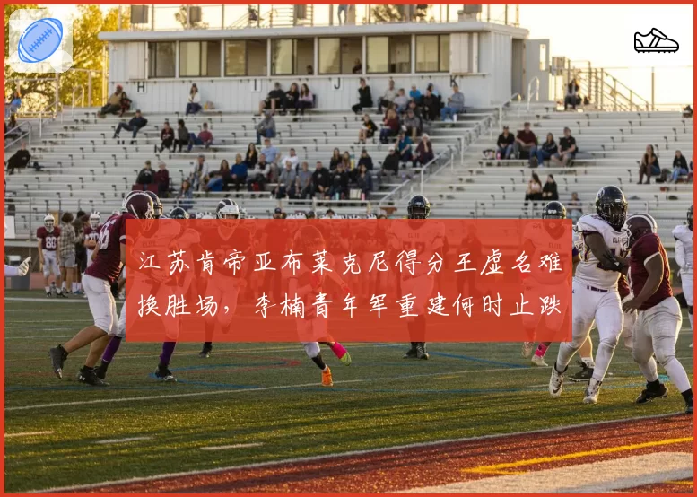 江苏肯帝亚布莱克尼得分王虚名难换胜场，李楠青年军重建何时止跌？