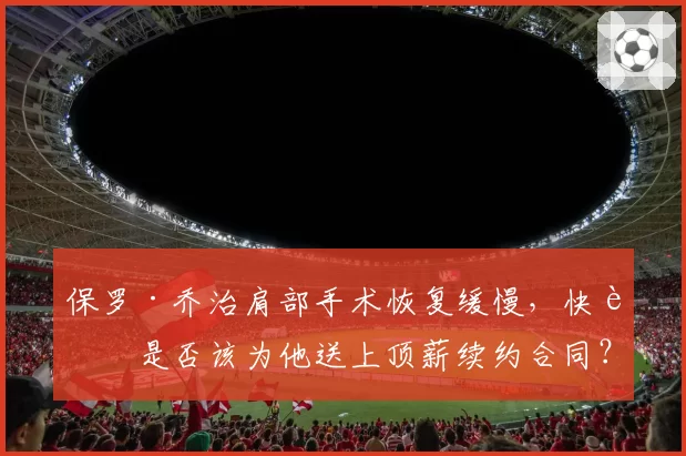 保罗·乔治肩部手术恢复缓慢，快船是否该为他送上顶薪续约合同？