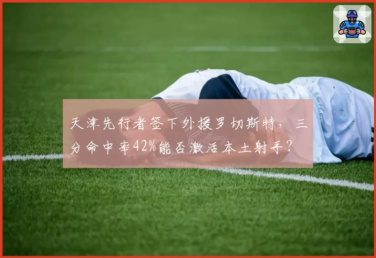 天津先行者签下外援罗切斯特,三分命中率42%能否激活本土射手?