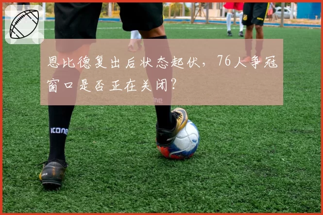 恩比德复出后状态起伏，76人争冠窗口是否正在关闭？