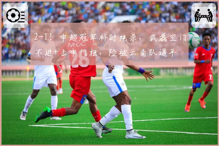2-1！中超冠军补时绝杀，武磊空门不进+击中门框，险被云南队逼平
