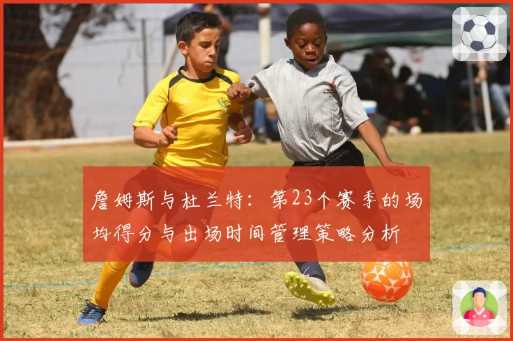 詹姆斯与杜兰特：第23个赛季的场均得分与出场时间管理策略分析