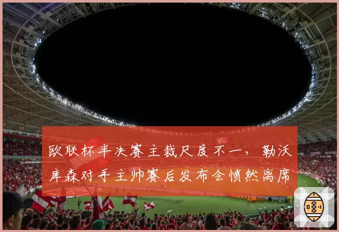 欧联杯半决赛主裁尺度不一,勒沃库森对手主帅赛后发布会愤然离席