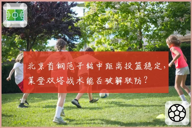 北京首钢范子铭中距离投篮稳定，莱登双塔战术能否破解联防？