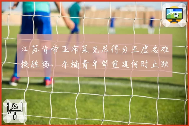 江苏肯帝亚布莱克尼得分王虚名难换胜场，李楠青年军重建何时止跌？