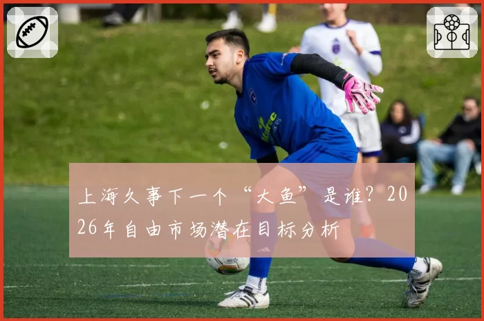 上海久事下一个“大鱼”是谁？2026年自由市场潜在目标分析