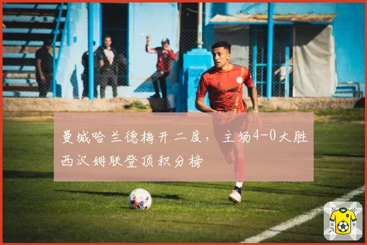 曼城哈兰德梅开二度，主场4-0大胜西汉姆联登顶积分榜