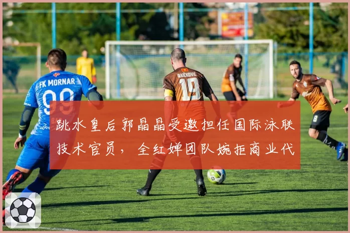 跳水皇后郭晶晶受邀担任国际泳联技术官员，全红婵团队婉拒商业代言邀约