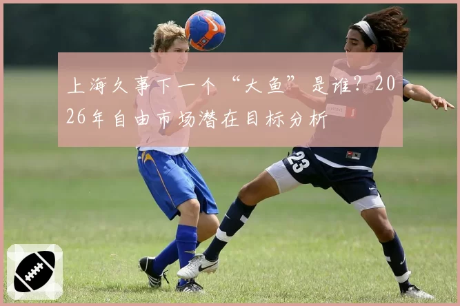 上海久事下一个“大鱼”是谁？2026年自由市场潜在目标分析