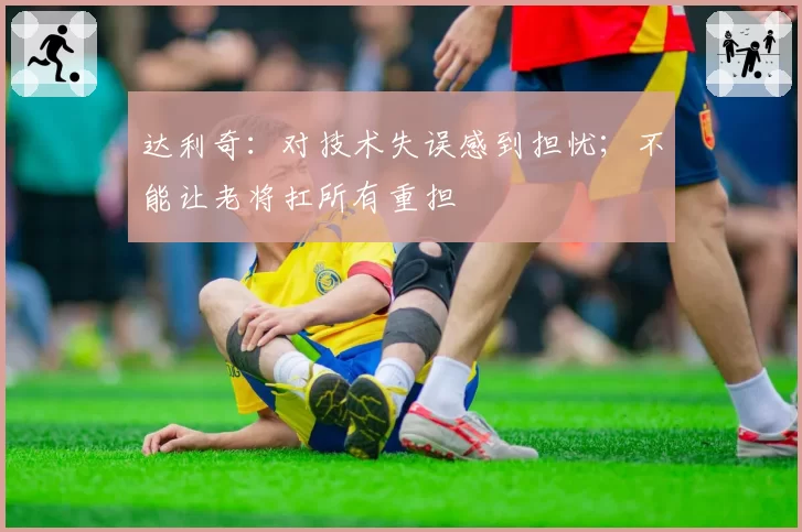 达利奇:对技术失误感到担忧;不能让老将扛所有重担