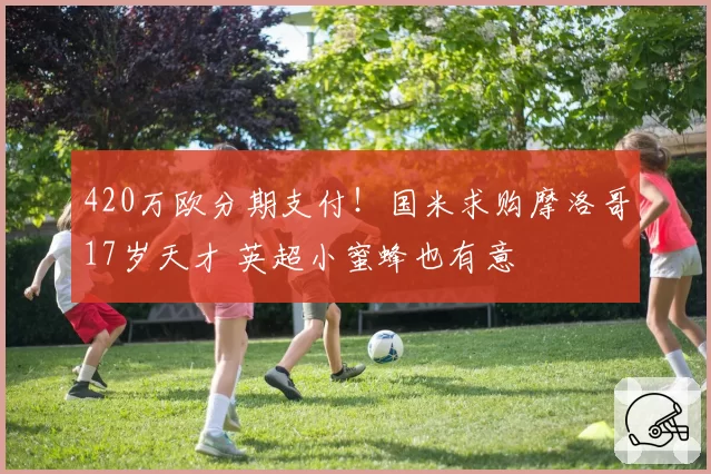 420万欧分期支付!国米求购摩洛哥17岁天才 英超小蜜蜂也有意