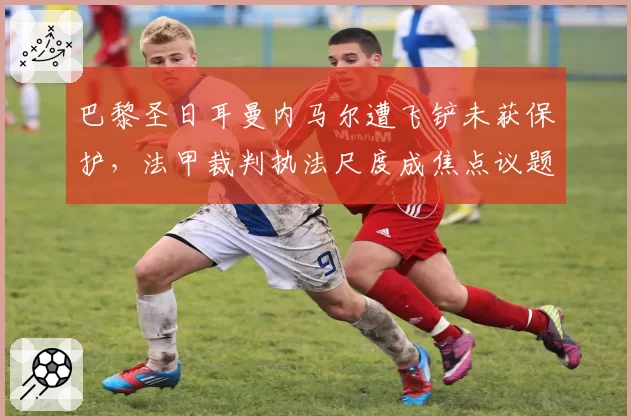 巴黎圣日耳曼内马尔遭飞铲未获保护，法甲裁判执法尺度成焦点议题