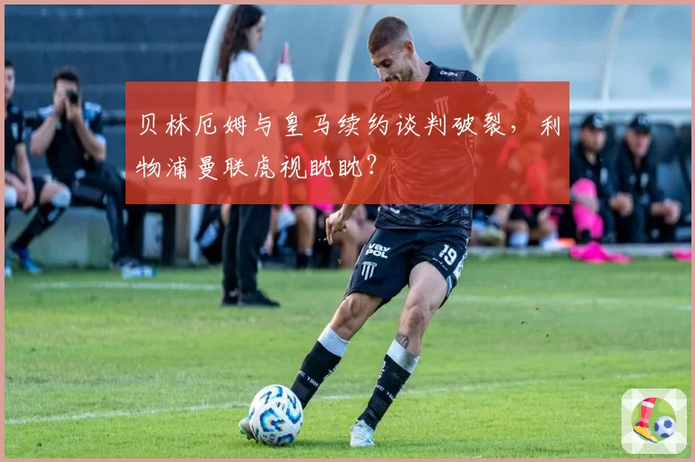 贝林厄姆与皇马续约谈判破裂，利物浦曼联虎视眈眈？