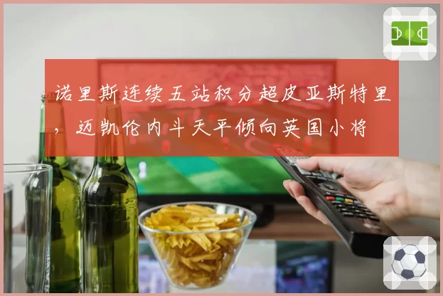 诺里斯连续五站积分超皮亚斯特里，迈凯伦内斗天平倾向英国小将