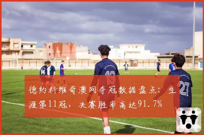 德约科维奇澳网夺冠数据盘点：生涯第11冠，决赛胜率高达91.7%