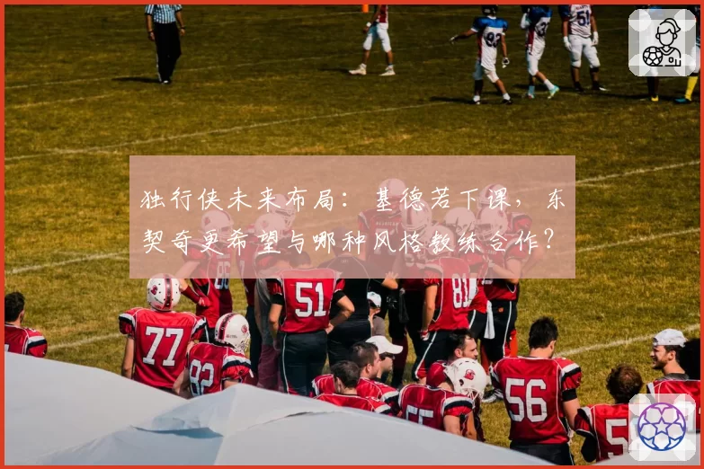 独行侠未来布局:基德若下课,东契奇更希望与哪种风格教练合作?