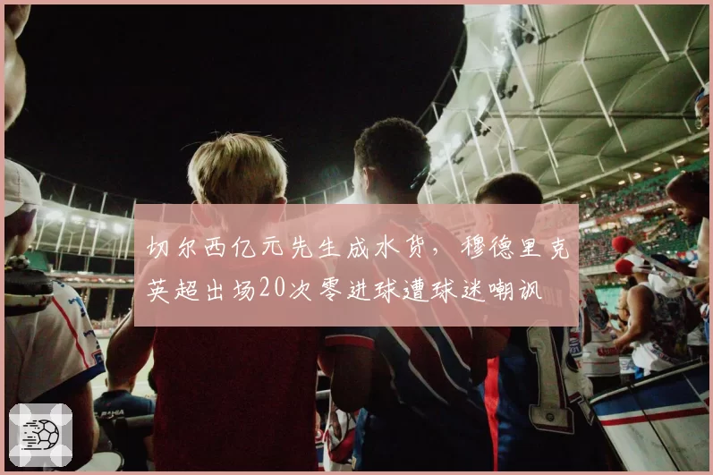 切尔西亿元先生成水货，穆德里克英超出场20次零进球遭球迷嘲讽