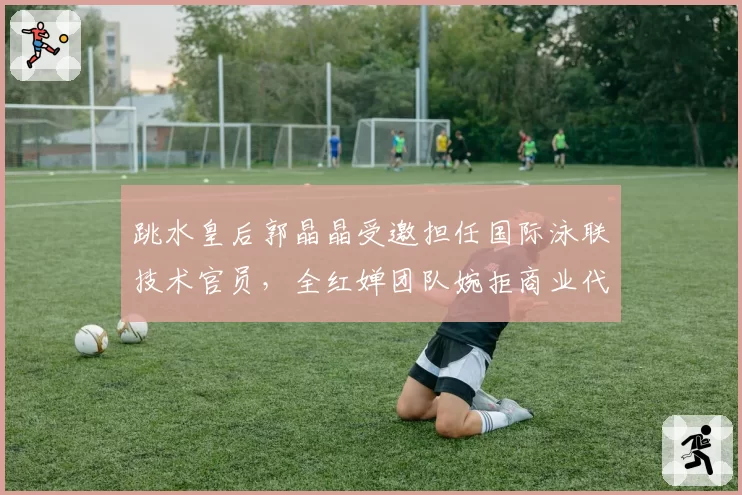 跳水皇后郭晶晶受邀担任国际泳联技术官员，全红婵团队婉拒商业代言邀约