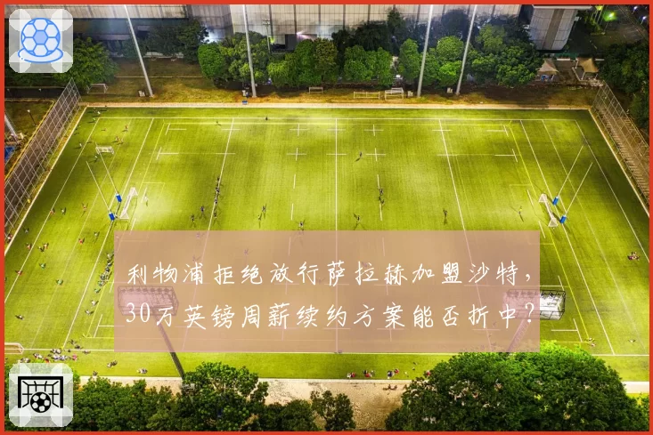 利物浦拒绝放行萨拉赫加盟沙特,30万英镑周薪续约方案能否折中?