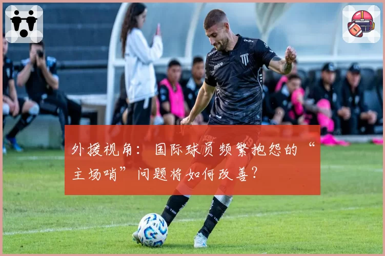 外援视角：国际球员频繁抱怨的“主场哨”问题将如何改善？