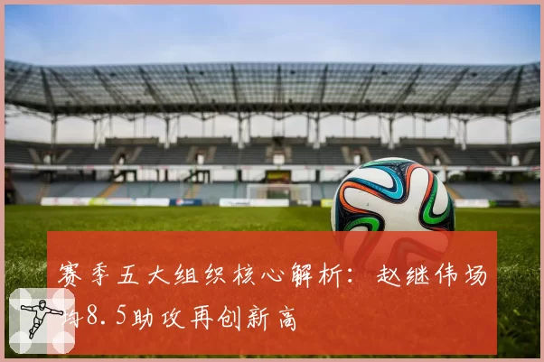 赛季五大组织核心解析：赵继伟场均8.5助攻再创新高