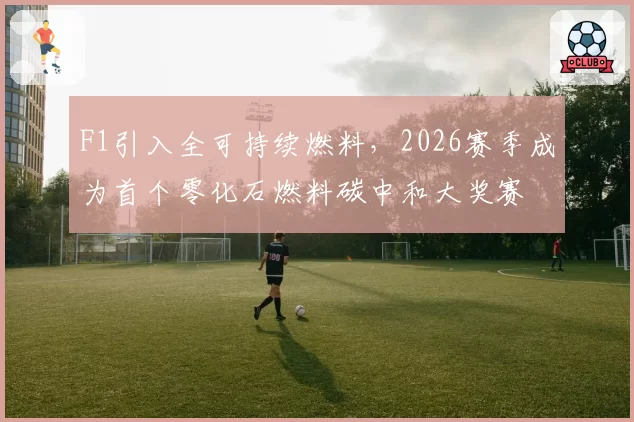 F1引入全可持续燃料，2026赛季成为首个零化石燃料碳中和大奖赛