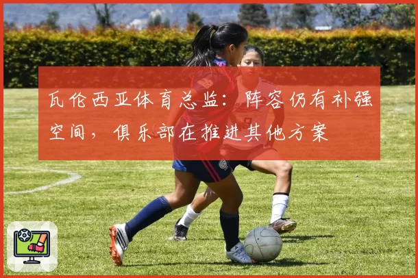 瓦伦西亚体育总监：阵容仍有补强空间，俱乐部在推进其他方案