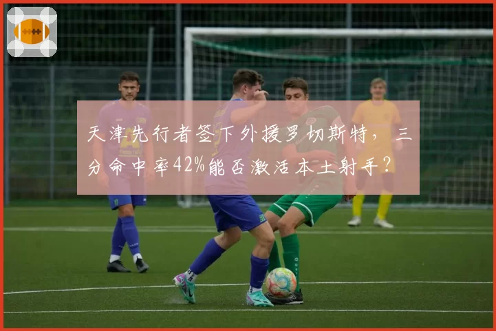 天津先行者签下外援罗切斯特,三分命中率42%能否激活本土射手?