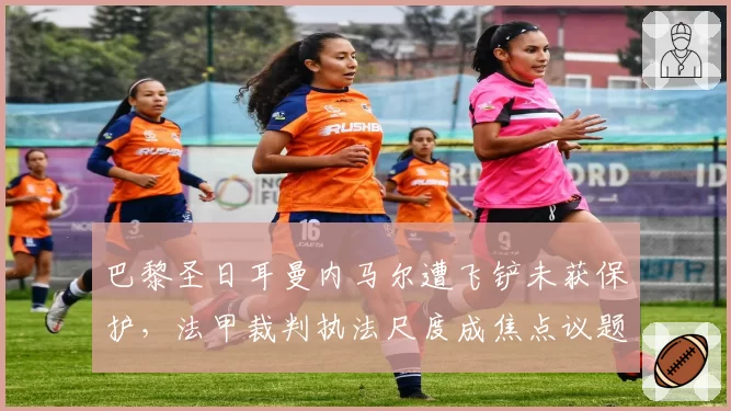 巴黎圣日耳曼内马尔遭飞铲未获保护，法甲裁判执法尺度成焦点议题