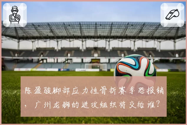 陈盈骏脚部应力性骨折赛季恐报销，广州龙狮的进攻组织将交给谁？