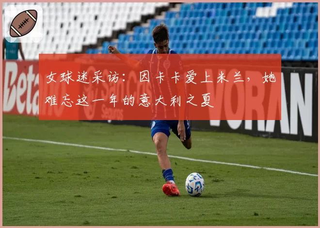 女球迷采访：因卡卡爱上米兰，她难忘这一年的意大利之夏