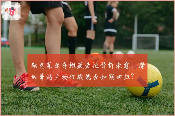 勒克莱尔脊椎疲劳性骨折未愈，摩纳哥站主场作战能否如期回归？