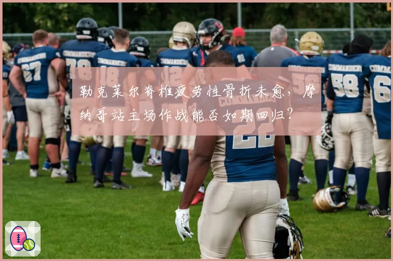 勒克莱尔脊椎疲劳性骨折未愈，摩纳哥站主场作战能否如期回归？