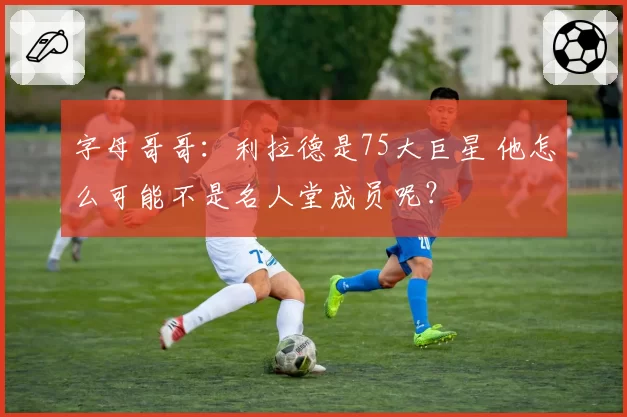 字母哥哥：利拉德是75大巨星 他怎么可能不是名人堂成员呢？