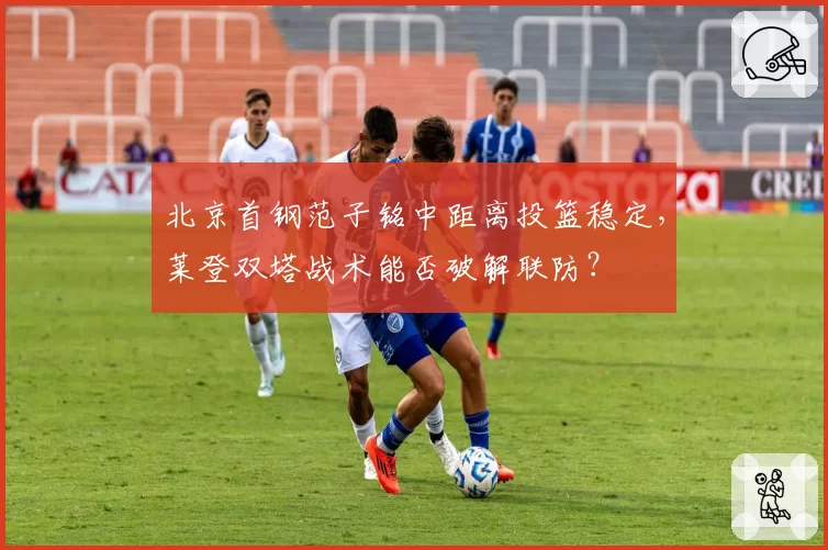 北京首钢范子铭中距离投篮稳定，莱登双塔战术能否破解联防？