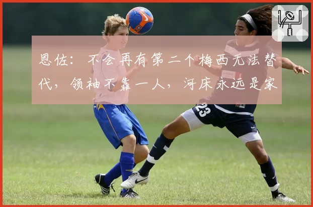 恩佐：不会再有第二个梅西无法替代，领袖不靠一人，河床永远是家
