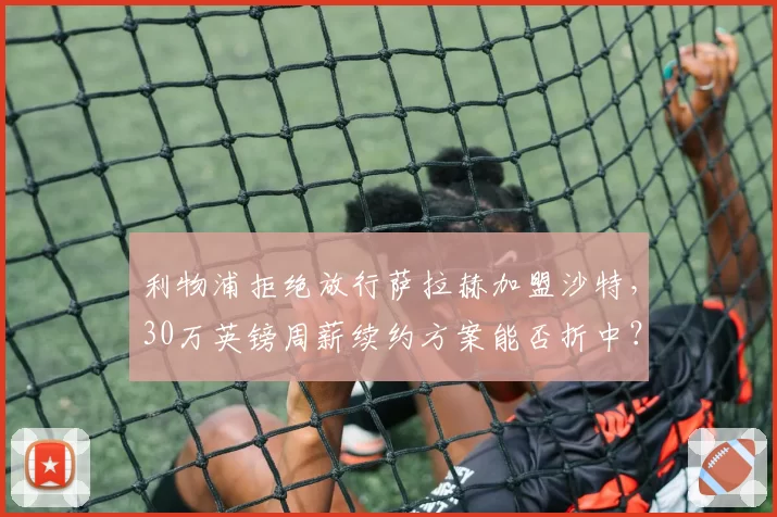 利物浦拒绝放行萨拉赫加盟沙特,30万英镑周薪续约方案能否折中?