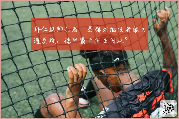 拜仁换帅乱局：图赫尔继任者能力遭质疑，德甲霸主何去何从？