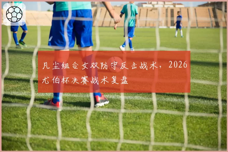 凡尘组合女双防守反击战术，2026尤伯杯决赛战术复盘