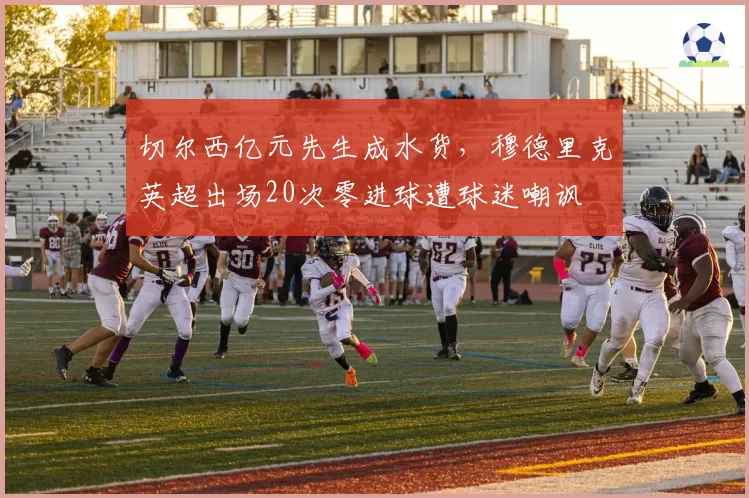 切尔西亿元先生成水货，穆德里克英超出场20次零进球遭球迷嘲讽
