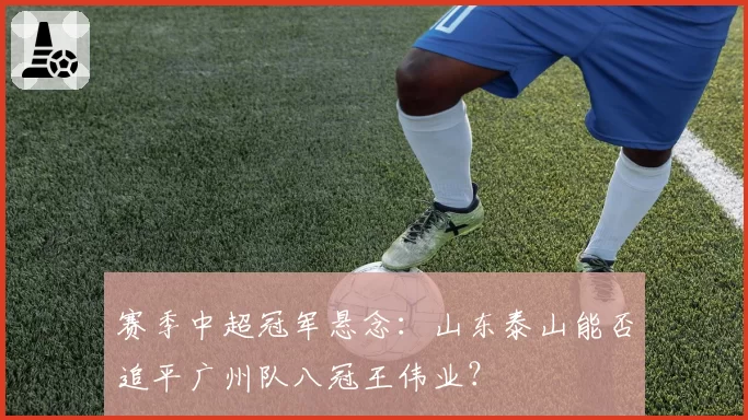 赛季中超冠军悬念：山东泰山能否追平广州队八冠王伟业？