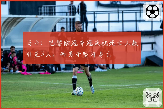 马卡：巴黎欧冠夺冠庆祝死亡人数升至3人，两男子坠河身亡