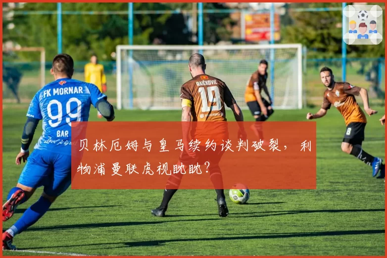 贝林厄姆与皇马续约谈判破裂，利物浦曼联虎视眈眈？