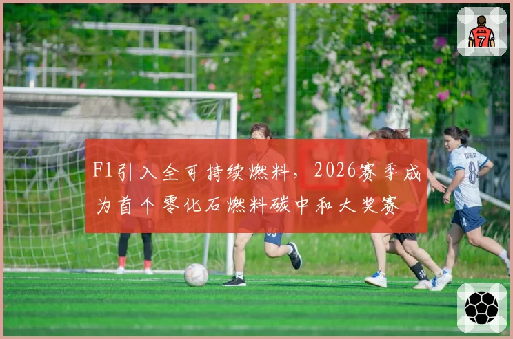 F1引入全可持续燃料，2026赛季成为首个零化石燃料碳中和大奖赛