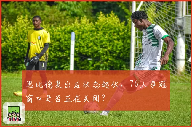 恩比德复出后状态起伏，76人争冠窗口是否正在关闭？