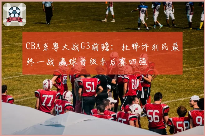 CBA京粤大战G3前瞻：杜锋许利民最终一战 赢球晋级季后赛四强