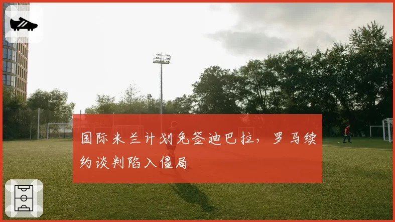 国际米兰计划免签迪巴拉，罗马续约谈判陷入僵局