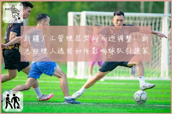 新疆广汇管理层架构或迎调整,新总经理人选将如何影响球队引援策略?